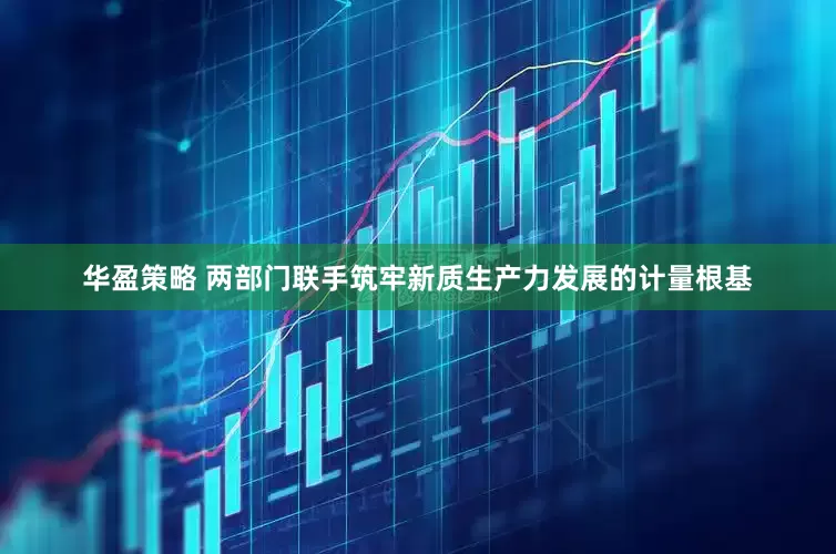 华盈策略 两部门联手筑牢新质生产力发展的计量根基