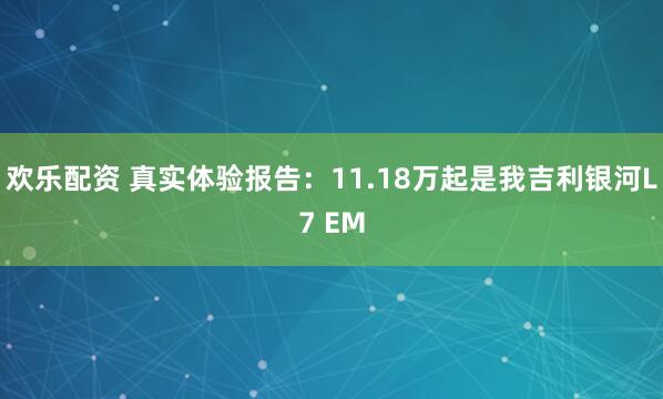 欢乐配资 真实体验报告：11.18万起是我吉利银河L7 EM