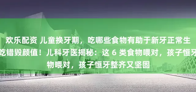 欢乐配资 儿童换牙期，吃哪些食物有助于新牙正常生长？换牙期吃错毁颜值！儿科牙医揭秘：这 6 类食物喂对，孩子恒牙整齐又坚固