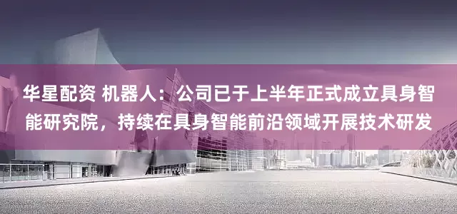 华星配资 机器人：公司已于上半年正式成立具身智能研究院，持续在具身智能前沿领域开展技术研发